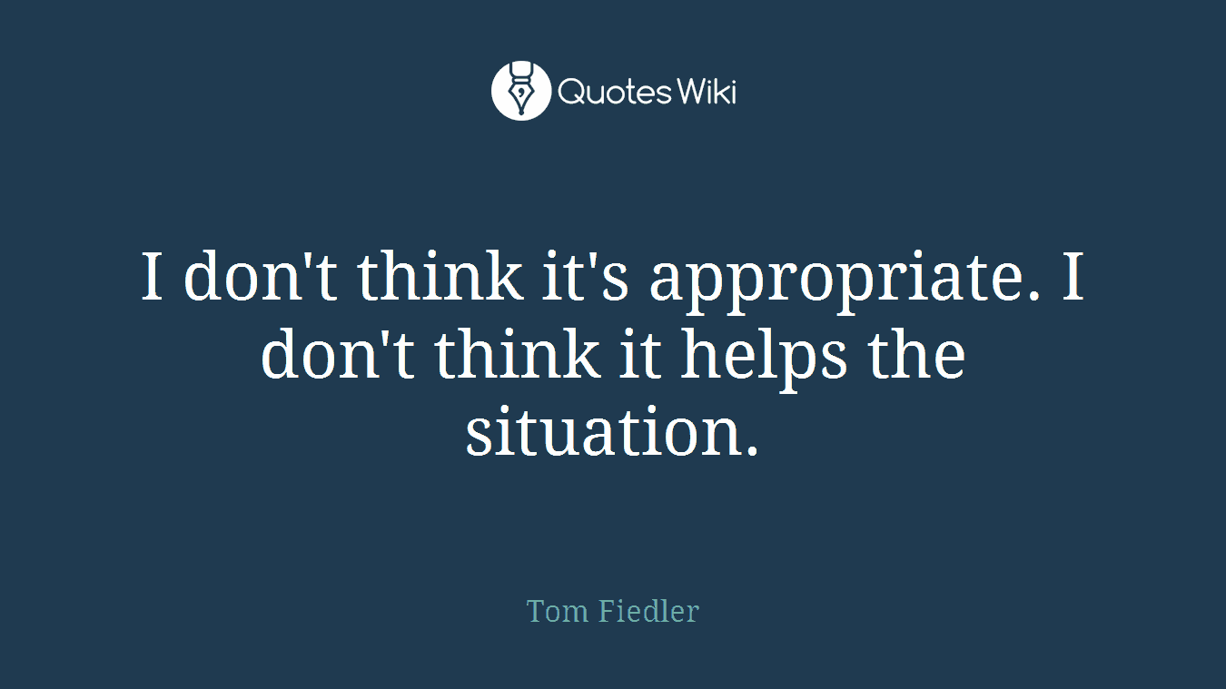 I don't think it's appropriate. I don't think it helps the situation.