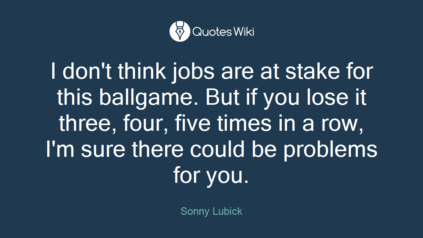 I don't think jobs are at stake for this ballgame. But if you lose it three, four, five times in a row, I'm sure there could be problems for you.