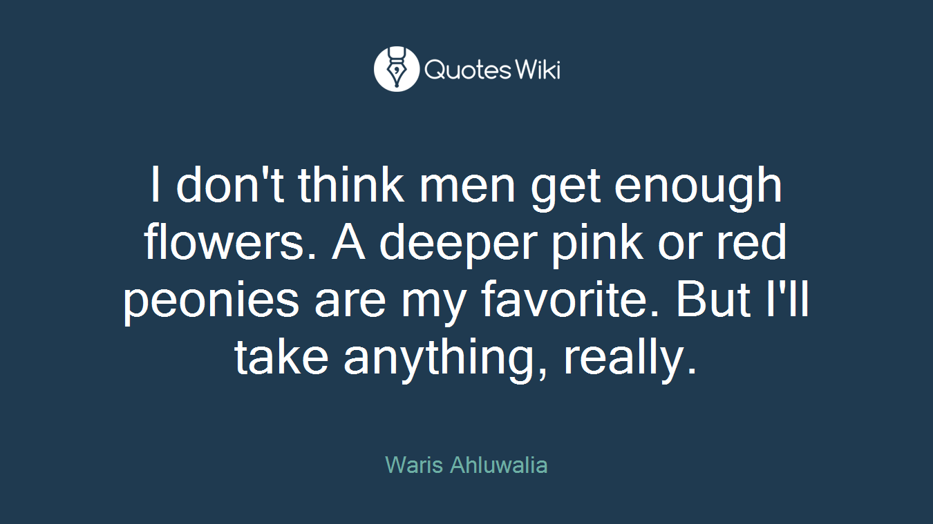 I don't think men get enough flowers. A deeper pink or red peonies are my favorite. But I'll take anything, really.