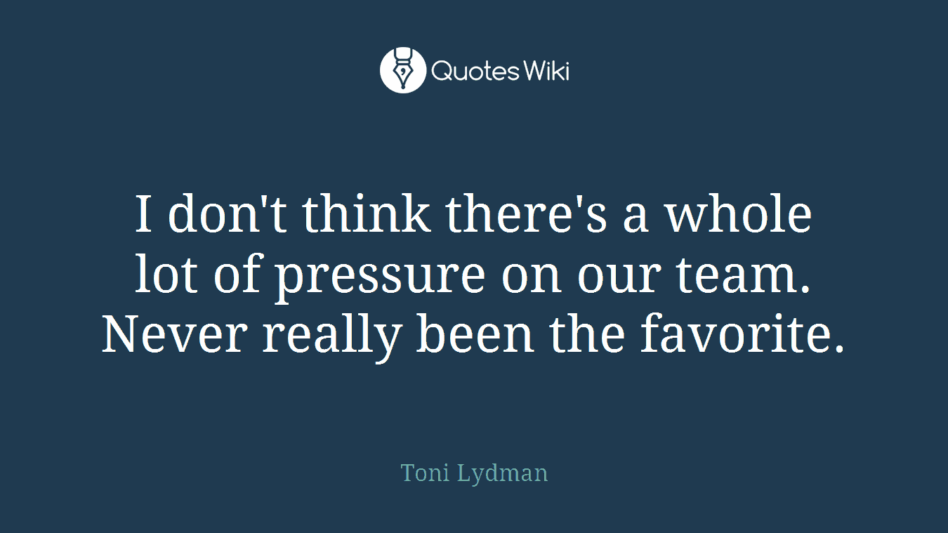 I don't think there's a whole lot of pressure on our team. Never really been the favorite.