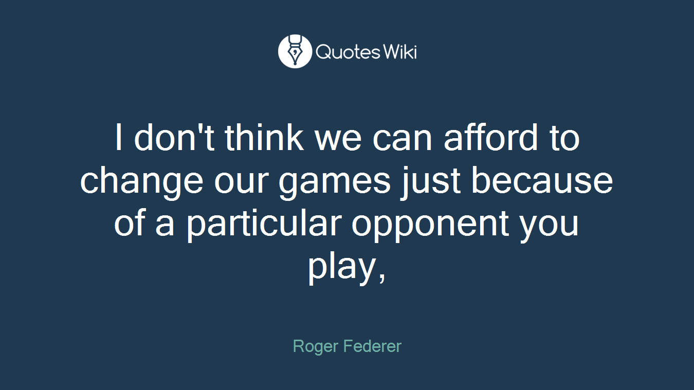 I don't think we can afford to change our games just because of a particular opponent you play,