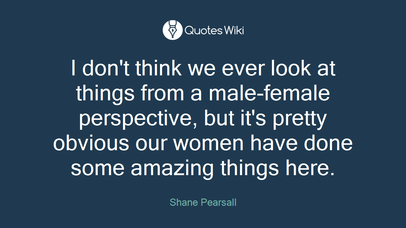 I don't think we ever look at things from a male-female perspective, but it's pretty obvious our women have done some amazing things here.