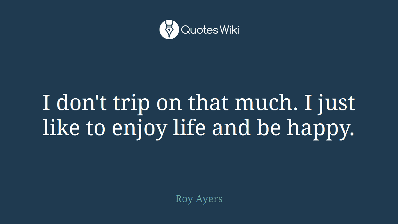 I don't trip on that much. I just like to enjoy life and be happy.