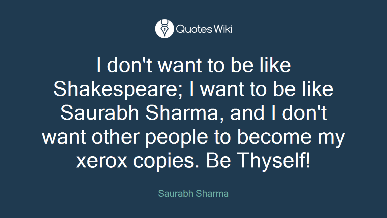 I don't want to be like Shakespeare; I want to be like Saurabh Sharma, and I don't want other people to become my xerox copies. Be Thyself!