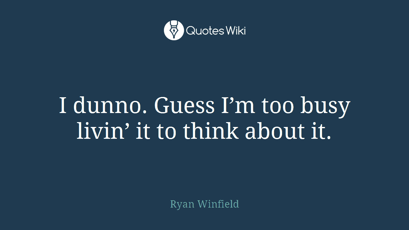 I dunno. Guess I’m too busy livin’ it to think about it.