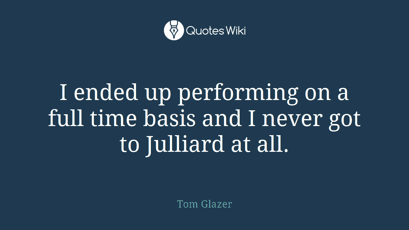 I ended up performing on a full time basis and I never got to Julliard at all.