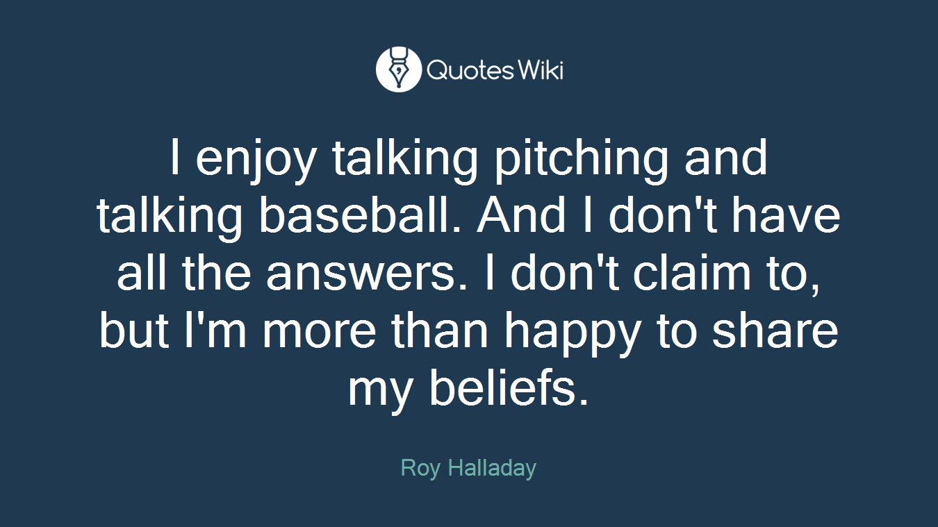 I enjoy talking pitching and talking baseball. And I don't have all the answers. I don't claim to, but I'm more than happy to share my beliefs.