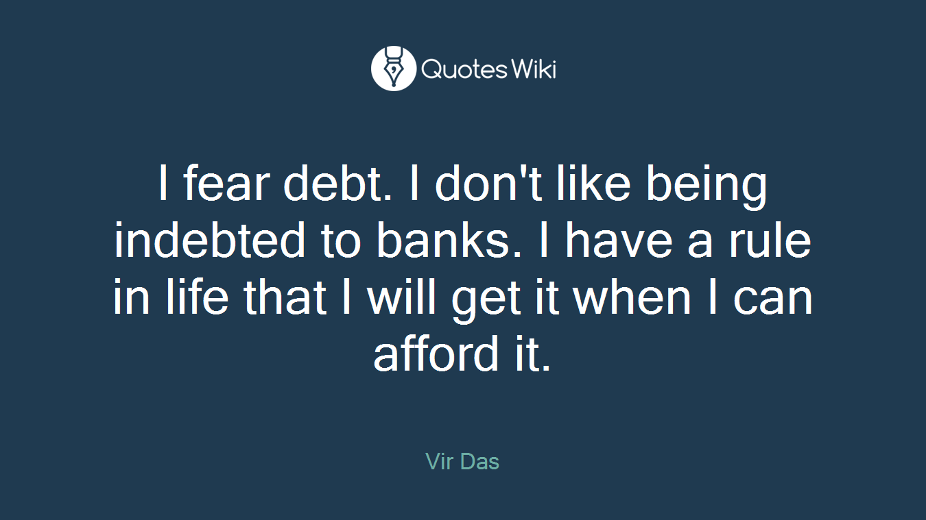 I fear debt. I don't like being indebted to banks. I have a rule in life that I will get it when I can afford it.