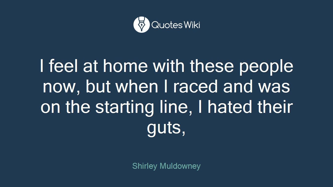 I feel at home with these people now, but when I raced and was on the starting line, I hated their guts,