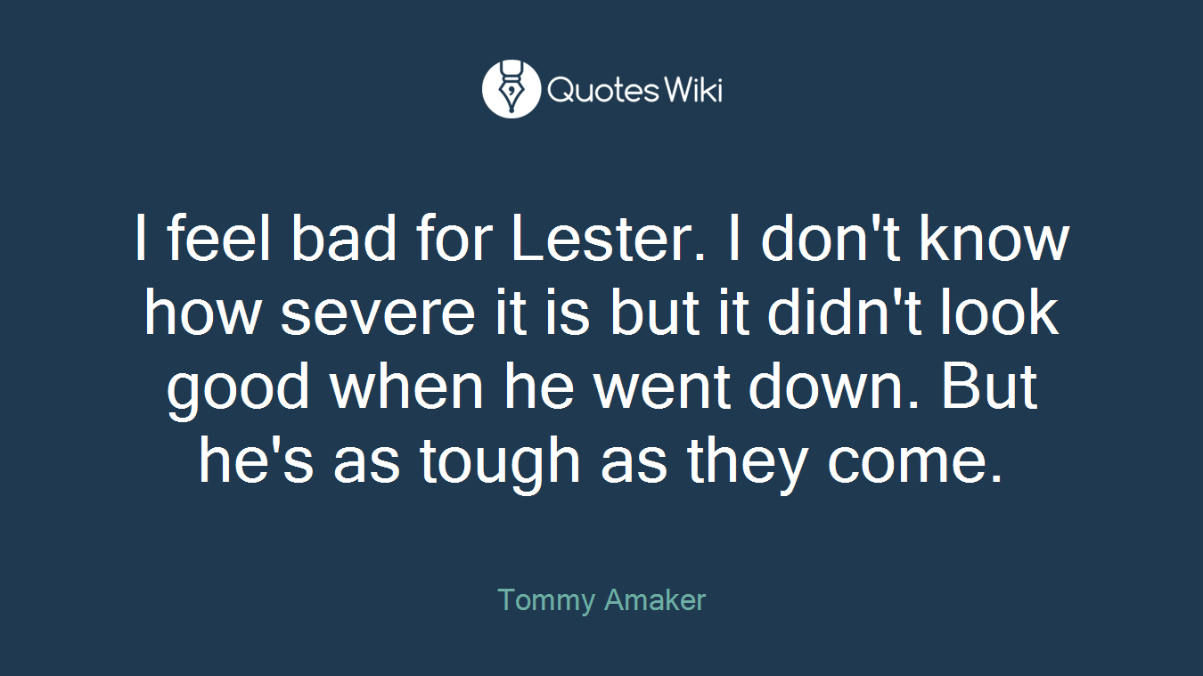 I feel bad for Lester. I don't know how severe it is but it didn't look good when he went down. But he's as tough as they come.