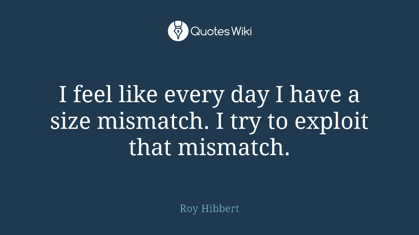 I feel like every day I have a size mismatch. I try to exploit that mismatch.
