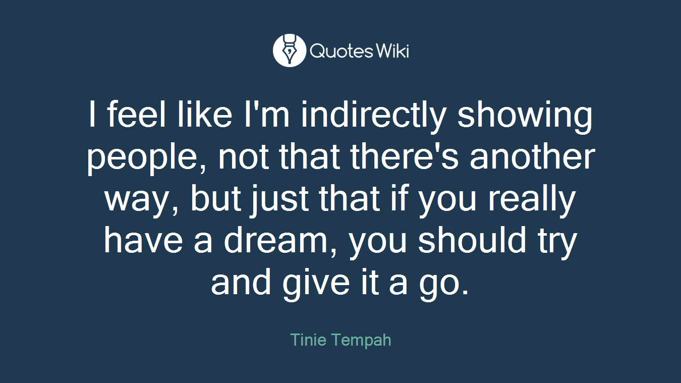 I feel like I'm indirectly showing people, not that there's another way, but just that if you really have a dream, you should try and give it a go.