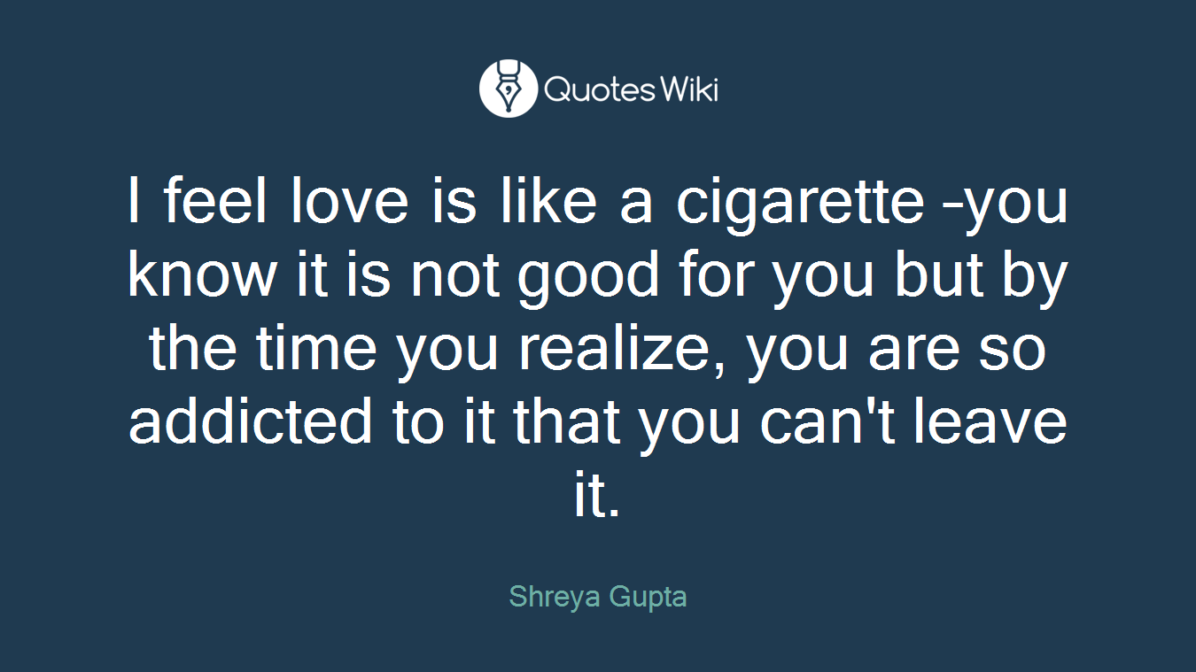 I feel love is like a cigarette –you know it is not good for you but by the time you realize, you are so addicted to it that you can't leave it.