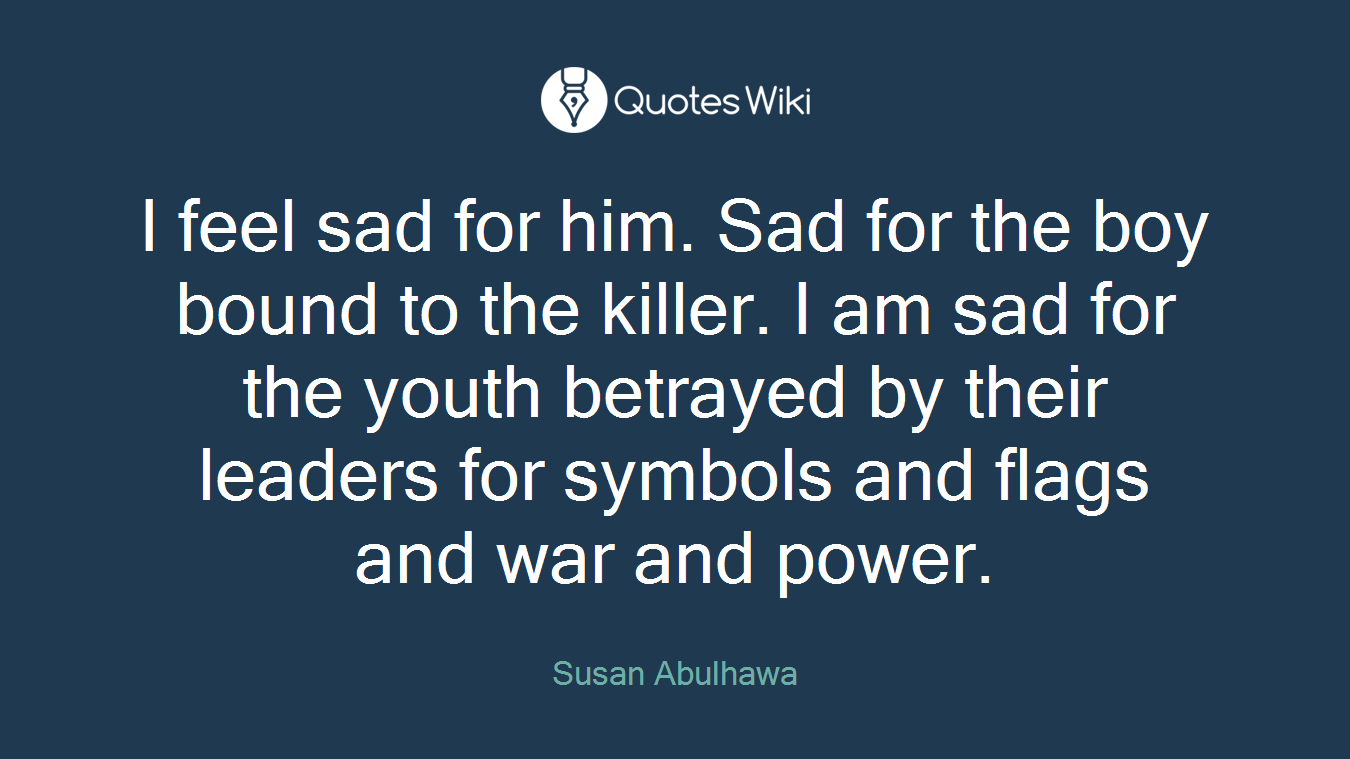 I feel sad for him. Sad for the boy bound to the killer. I am sad for the youth betrayed by their leaders for symbols and flags and war and power.