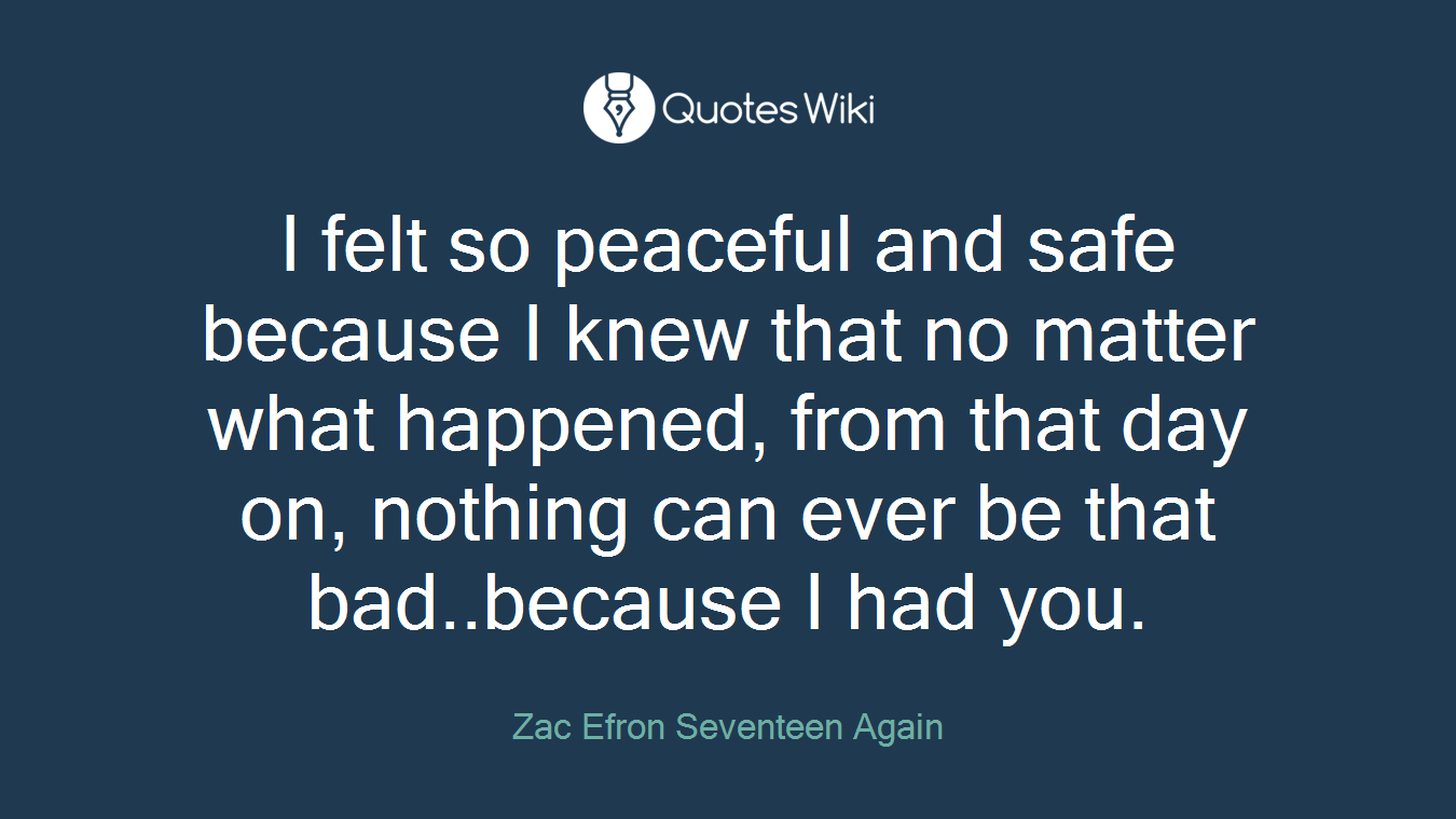 I felt so peaceful and safe because I knew that no matter what happened, from that day on, nothing can ever be that bad..because I had you.