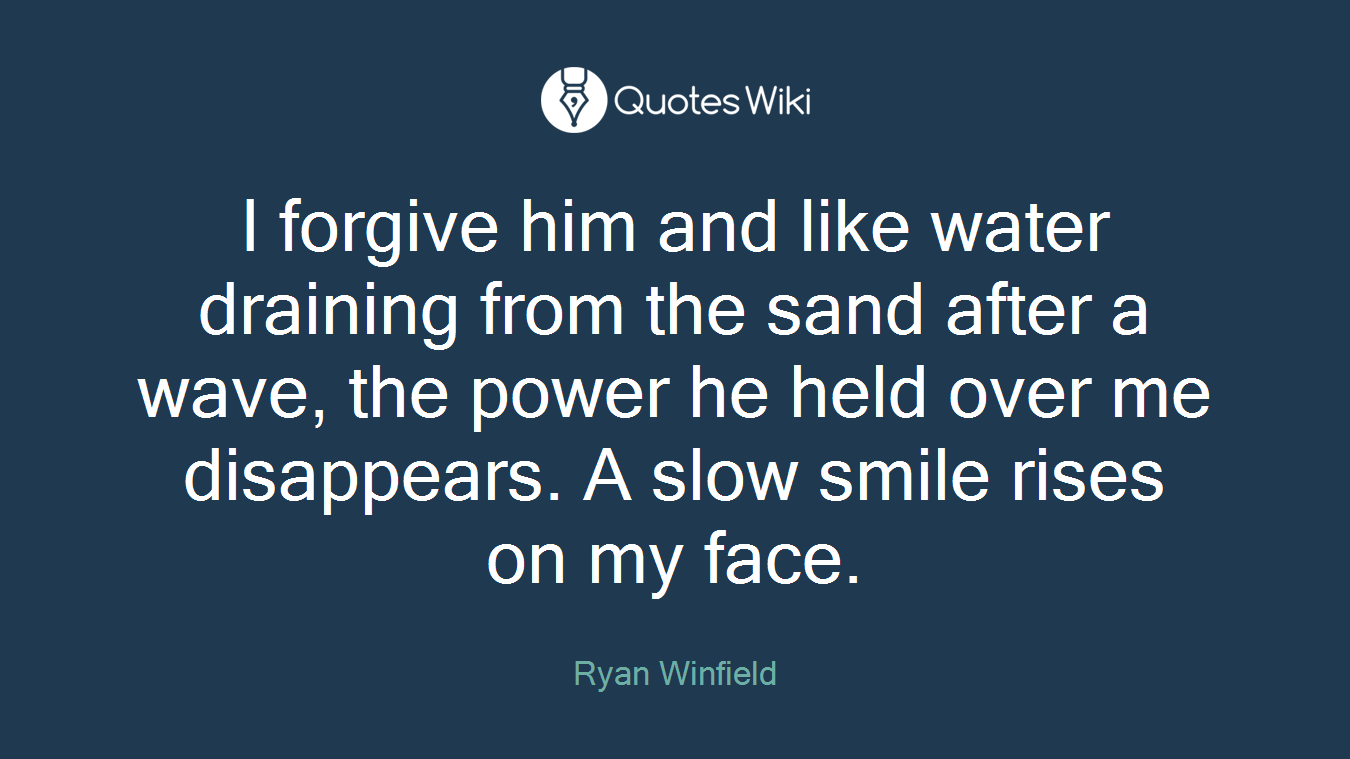 I forgive him and like water draining from the sand after a wave, the power he held over me disappears. A slow smile rises on my face.