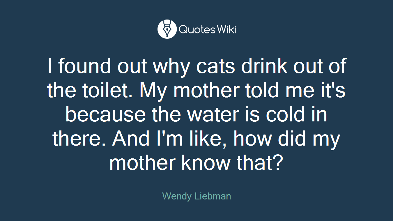 I found out why cats drink out of the toilet. My mother told me it's because the water is cold in there. And I'm like, how did my mother know that?