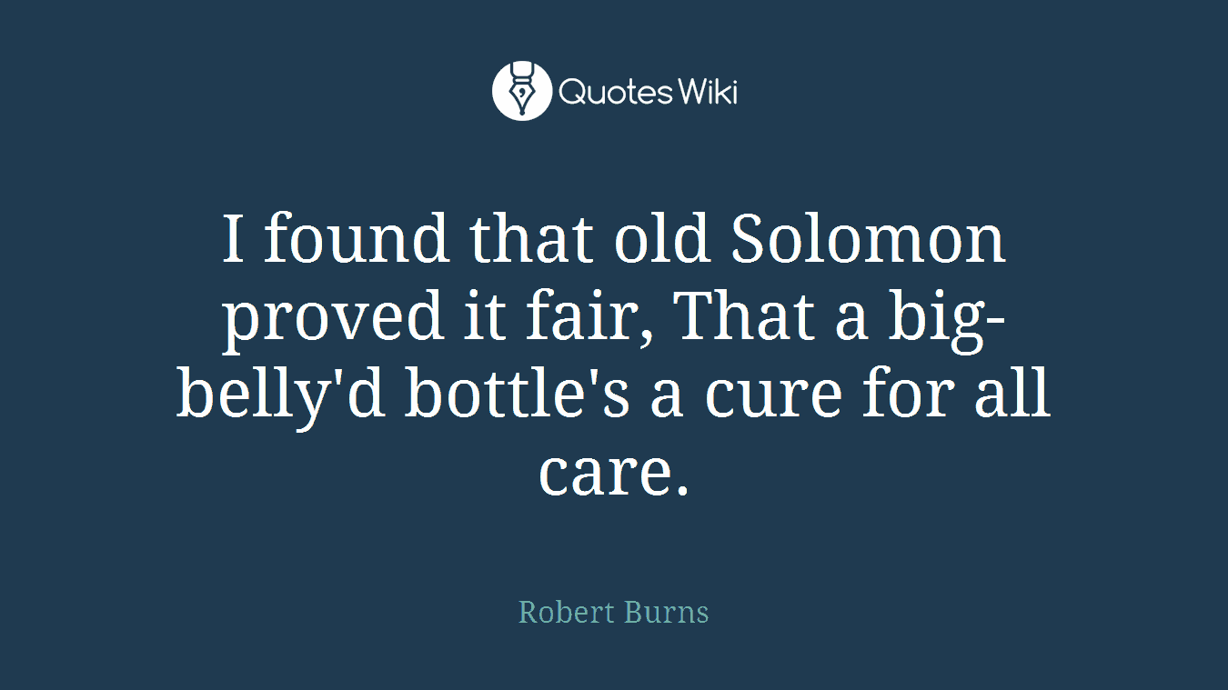 I found that old Solomon proved it fair, That a big-belly'd bottle's a cure for all care.