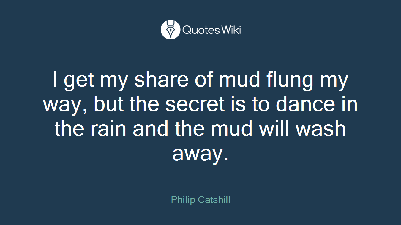 I get my share of mud flung my way, but the secret is to dance in the rain and the mud will wash away.