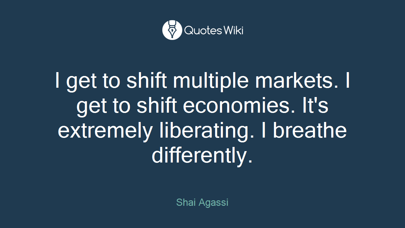 I get to shift multiple markets. I get to shift economies. It's extremely liberating. I breathe differently.