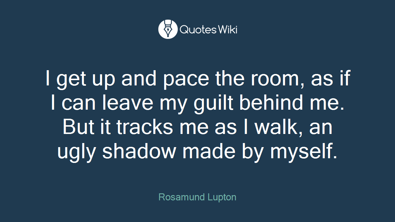 I get up and pace the room, as if I can leave my guilt behind me. But it tracks me as I walk, an ugly shadow made by myself.