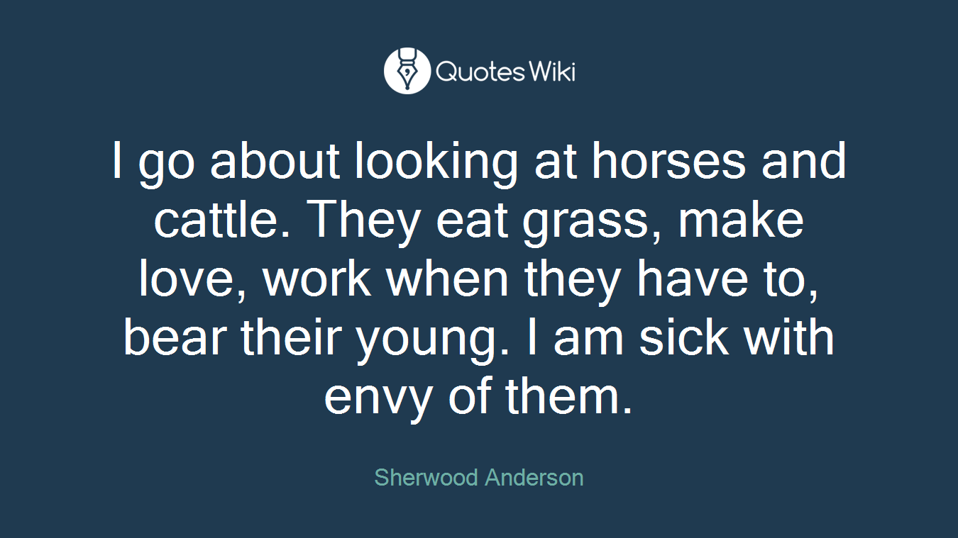 I go about looking at horses and cattle. They eat grass, make love, work when they have to, bear their young. I am sick with envy of them.