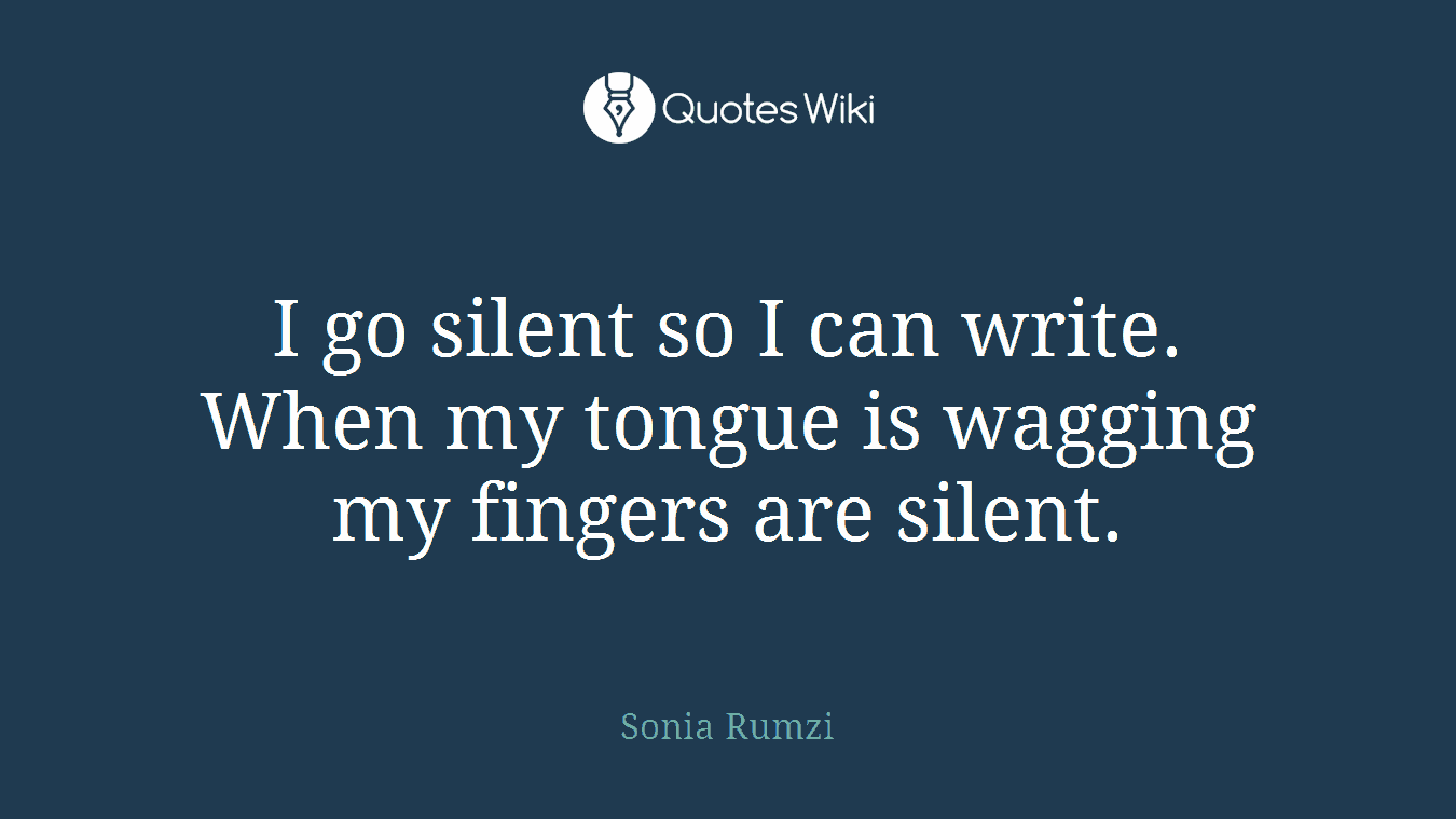 I go silent so I can write. When my tongue is wagging my fingers are silent.