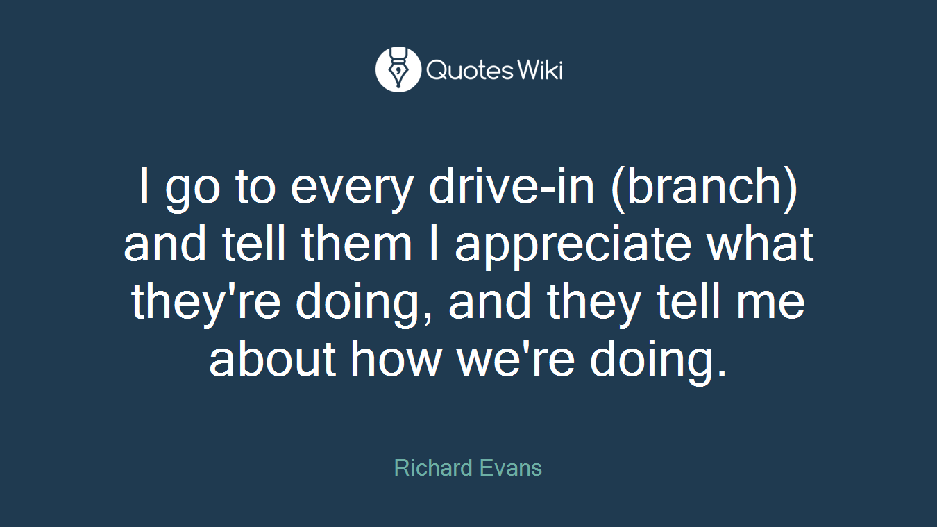 I go to every drive-in (branch) and tell them I appreciate what they're doing, and they tell me about how we're doing.