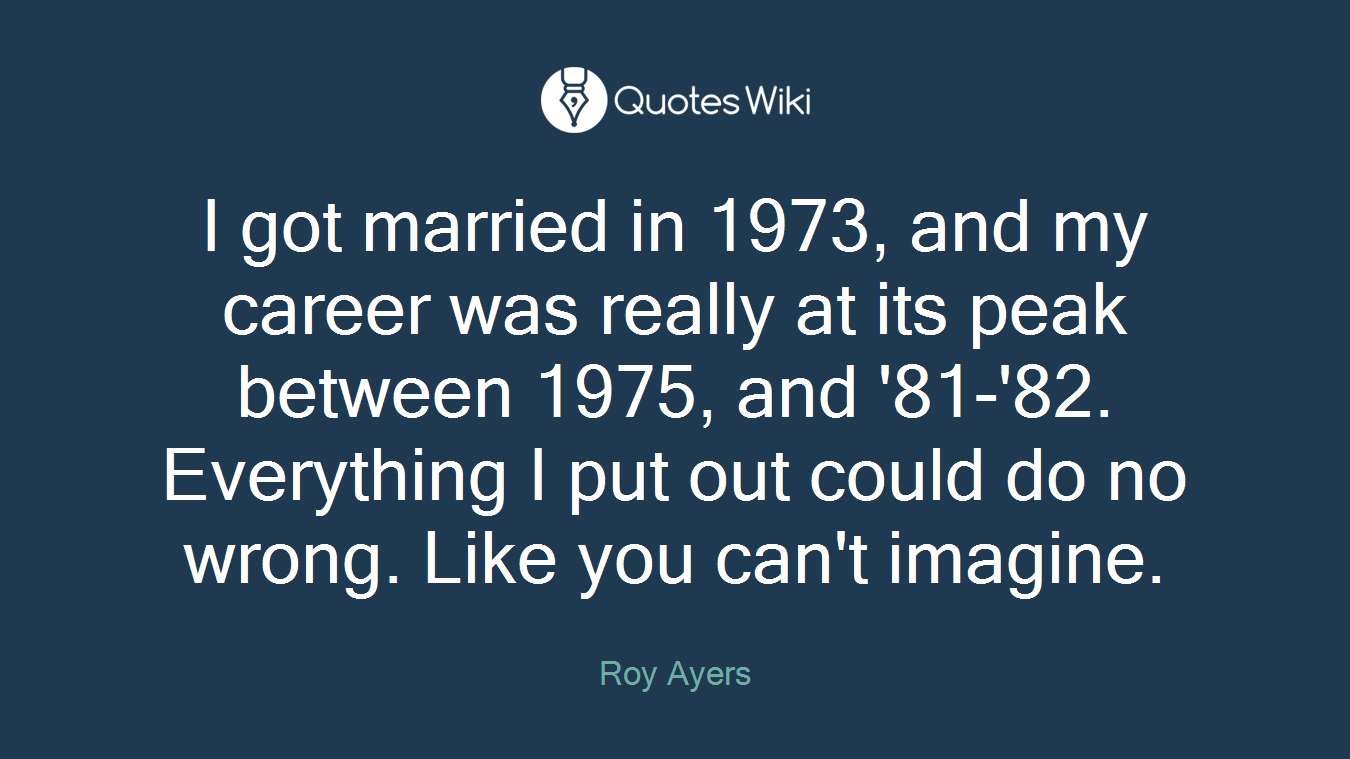 I got married in 1973, and my career was really at its peak between 1975, and '81-'82. Everything I put out could do no wrong. Like you can't imagine.