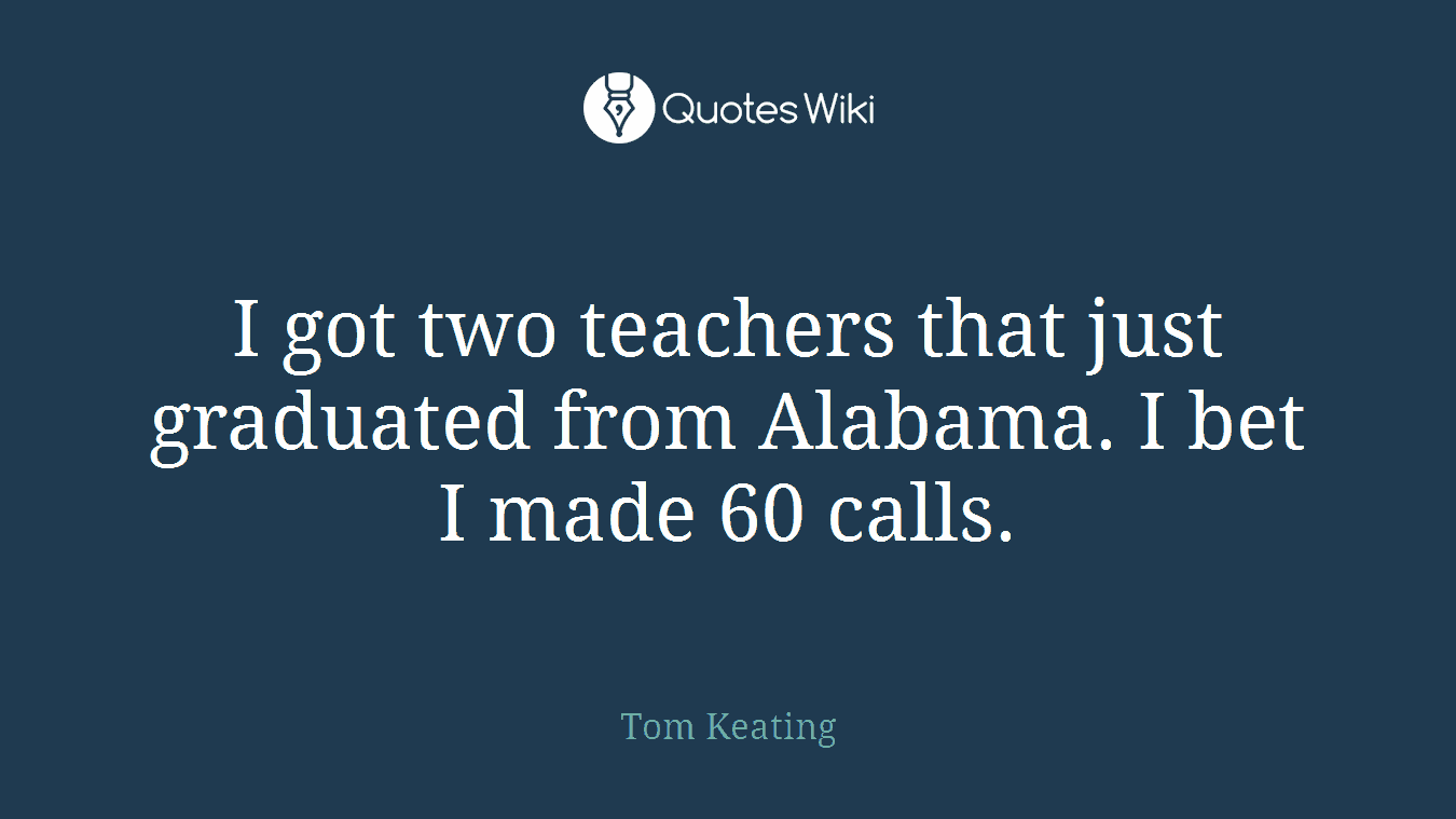 I got two teachers that just graduated from Alabama. I bet I made 60 calls.