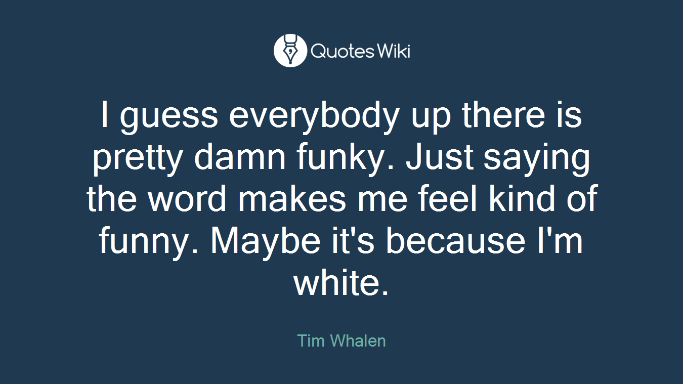 I guess everybody up there is pretty damn funky. Just saying the word makes me feel kind of funny. Maybe it's because I'm white.