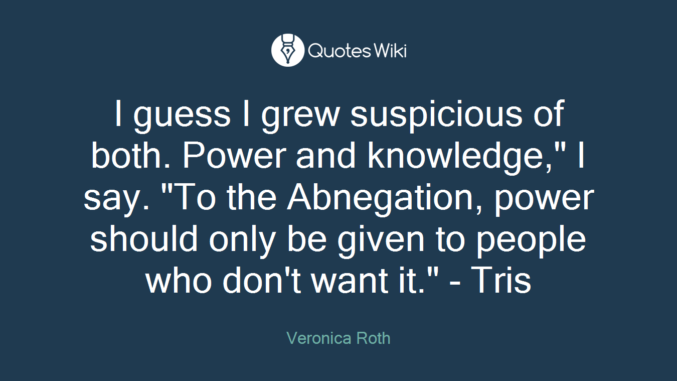 I guess I grew suspicious of both. Power and knowledge," I say. "To the Abnegation, power should only be given to people who don't want it." - Tris