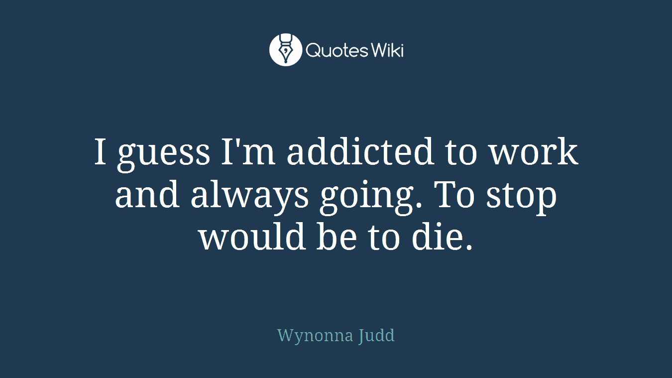 I guess I'm addicted to work and always going. To stop would be to die.