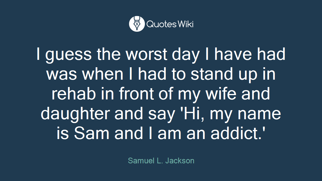 I guess the worst day I have had was when I had to stand up in rehab in front of my wife and daughter and say 'Hi, my name is Sam and I am an addict.'