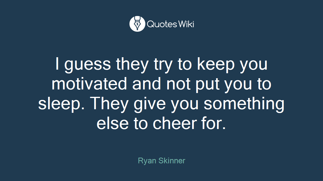 I guess they try to keep you motivated and not put you to sleep. They give you something else to cheer for.