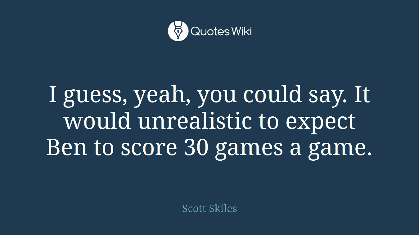 I guess, yeah, you could say. It would unrealistic to expect Ben to score 30 games a game.