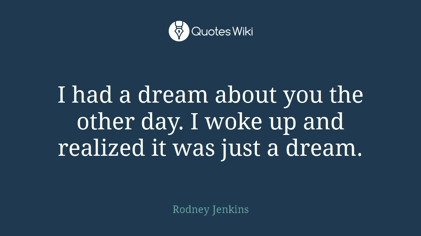 I had a dream about you the other day. I woke up and realized it was just a dream.