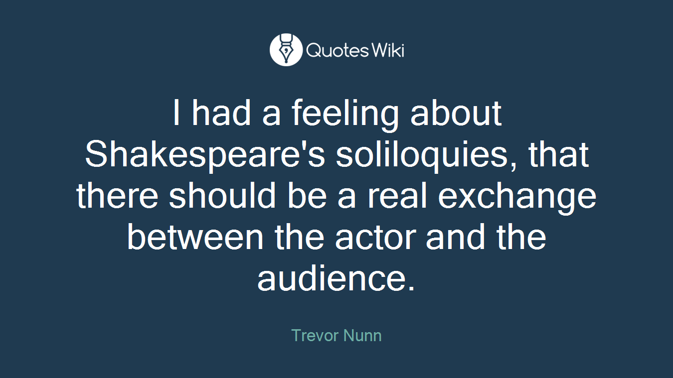 I had a feeling about Shakespeare's soliloquies, that there should be a real exchange between the actor and the audience.