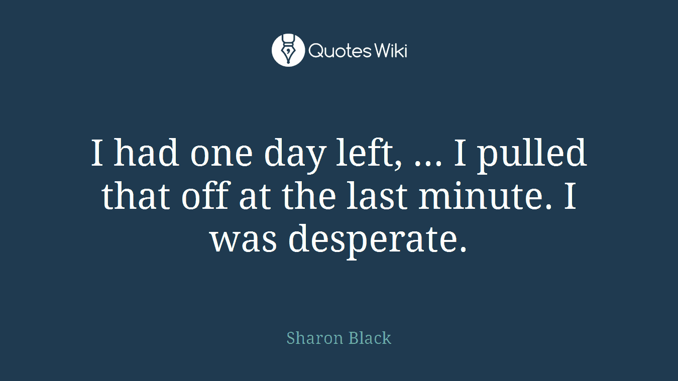 I had one day left, ... I pulled that off at the last minute. I was desperate.