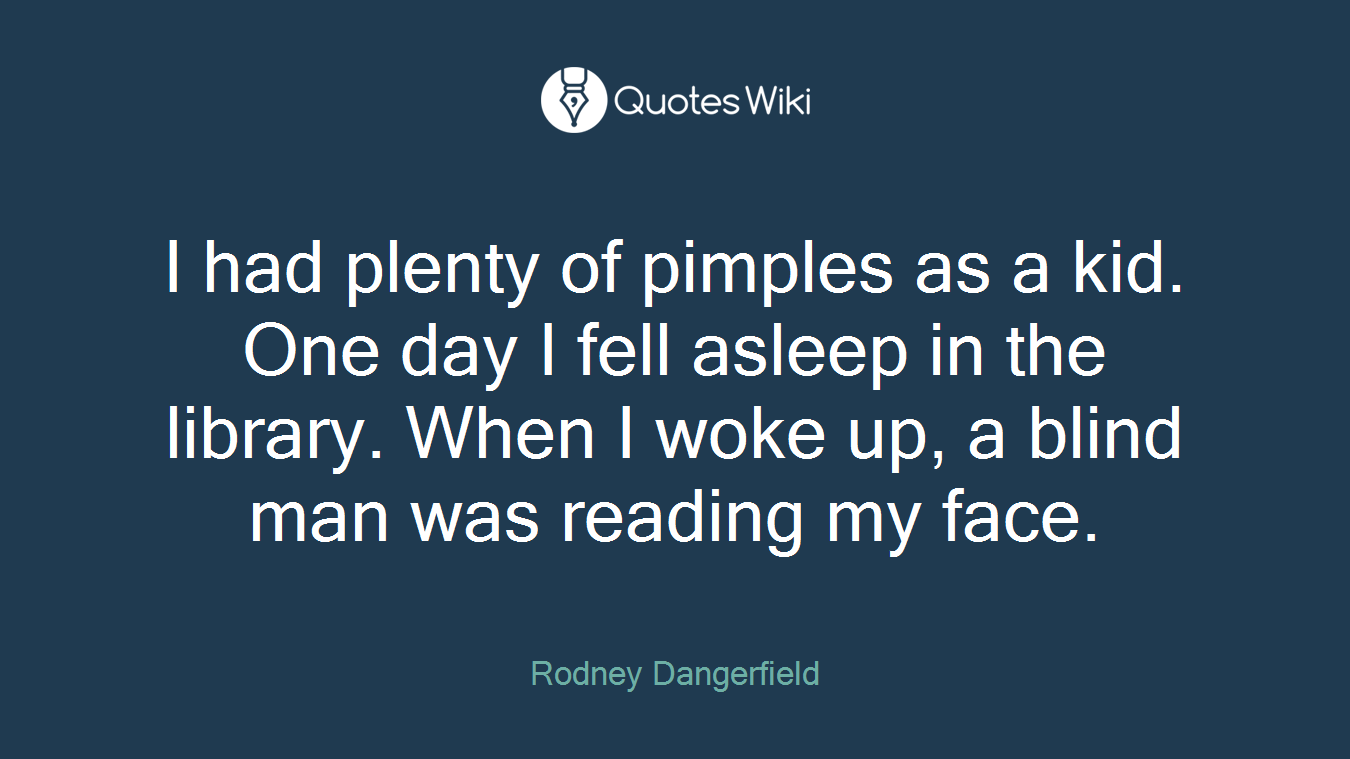 I had plenty of pimples as a kid. One day I fell asleep in the library. When I woke up, a blind man was reading my face.