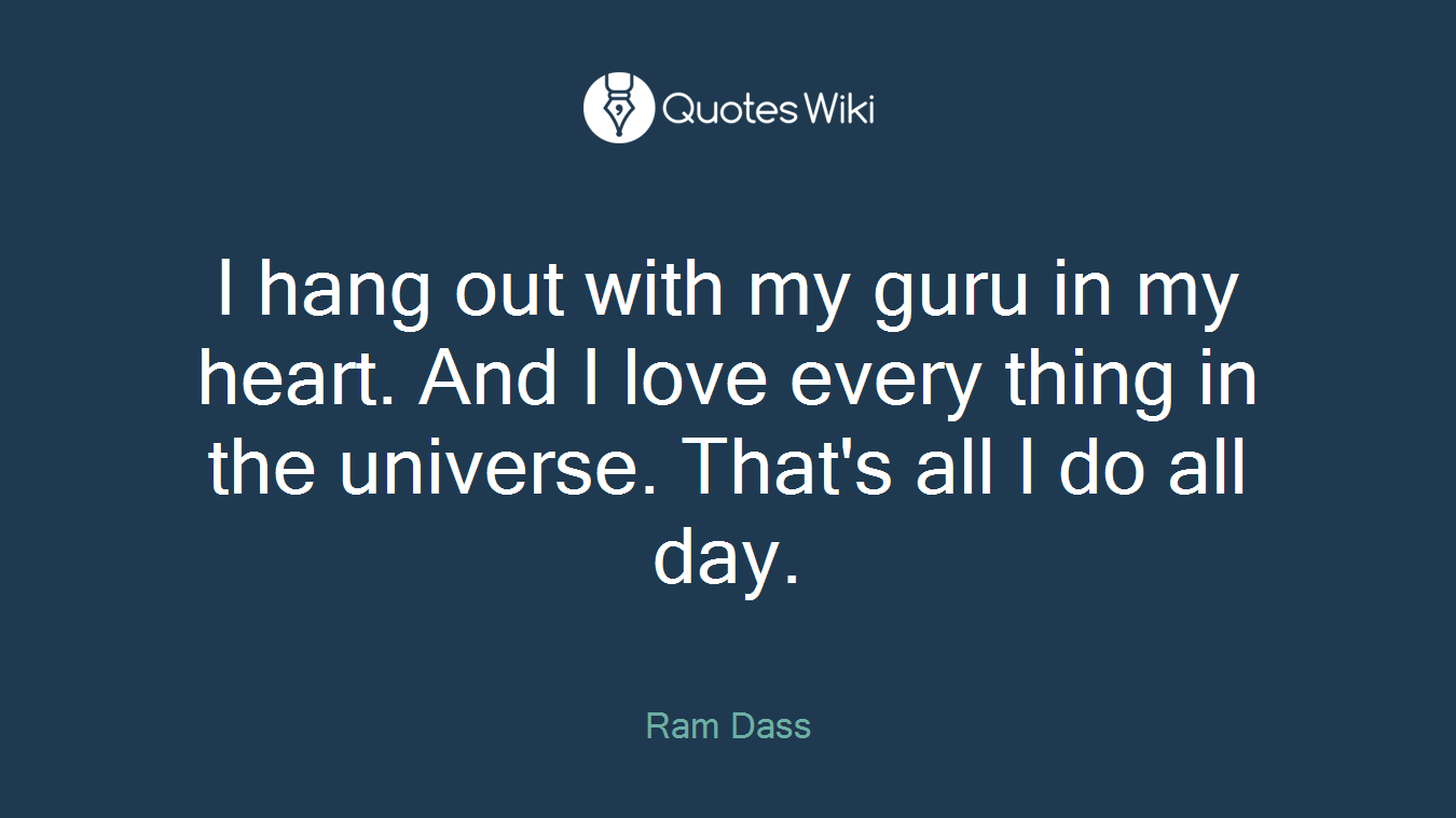 I hang out with my guru in my heart. And I love every thing in the universe. That's all I do all day.