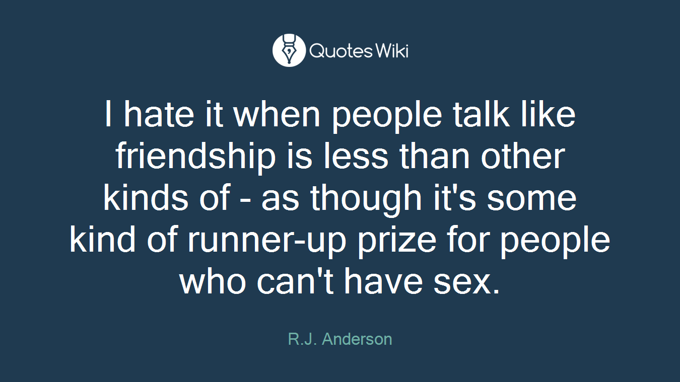 I hate it when people talk like friendship is less than other kinds of - as though it's some kind of runner-up prize for people who can't have sex.