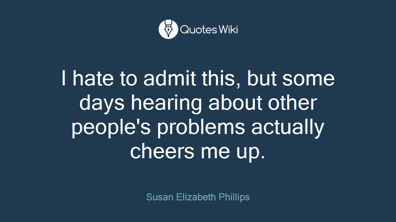 I hate to admit this, but some days hearing about other people's problems actually cheers me up.