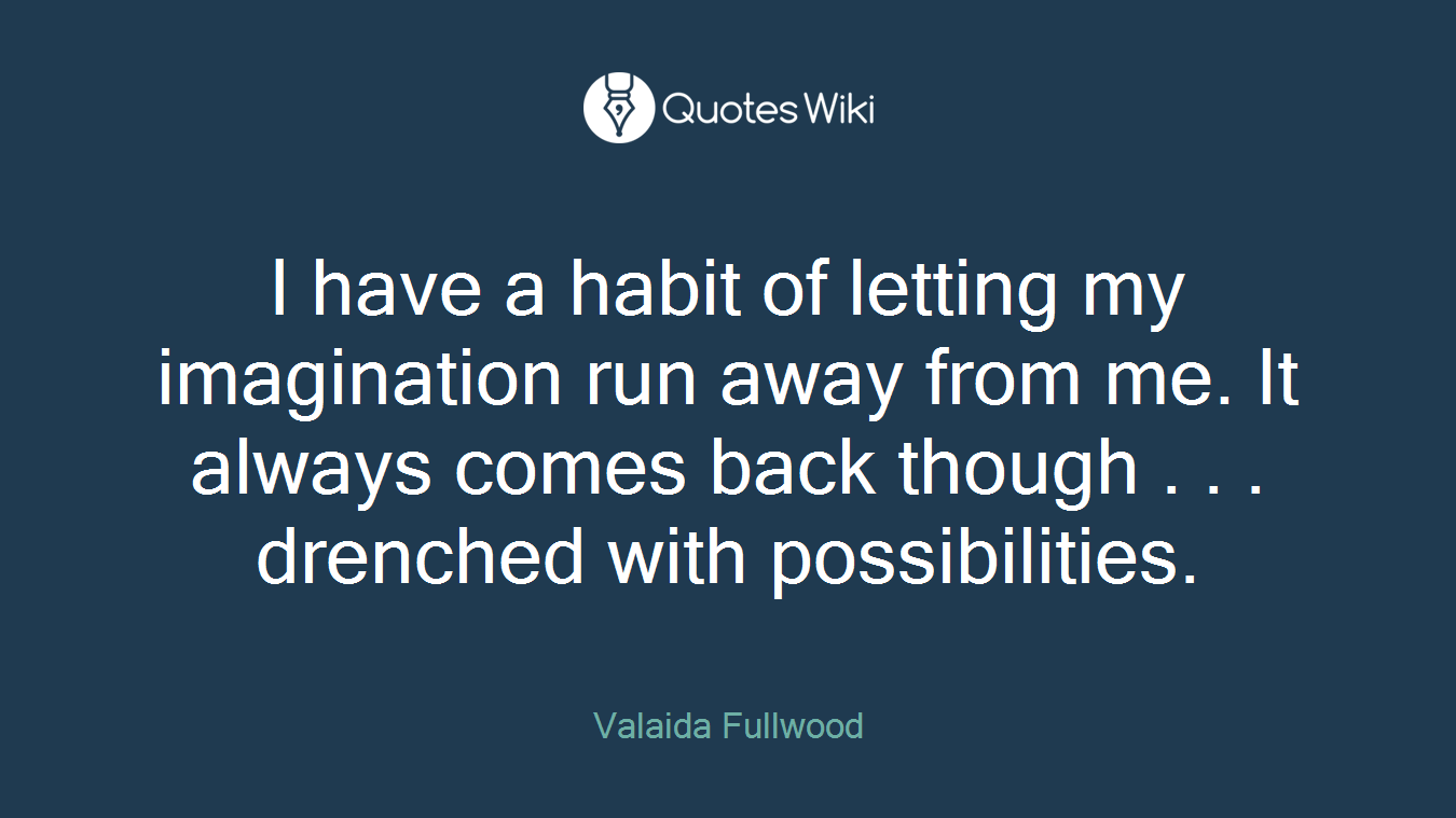 I have a habit of letting my imagination run away from me. It always comes back though . . . drenched with possibilities.