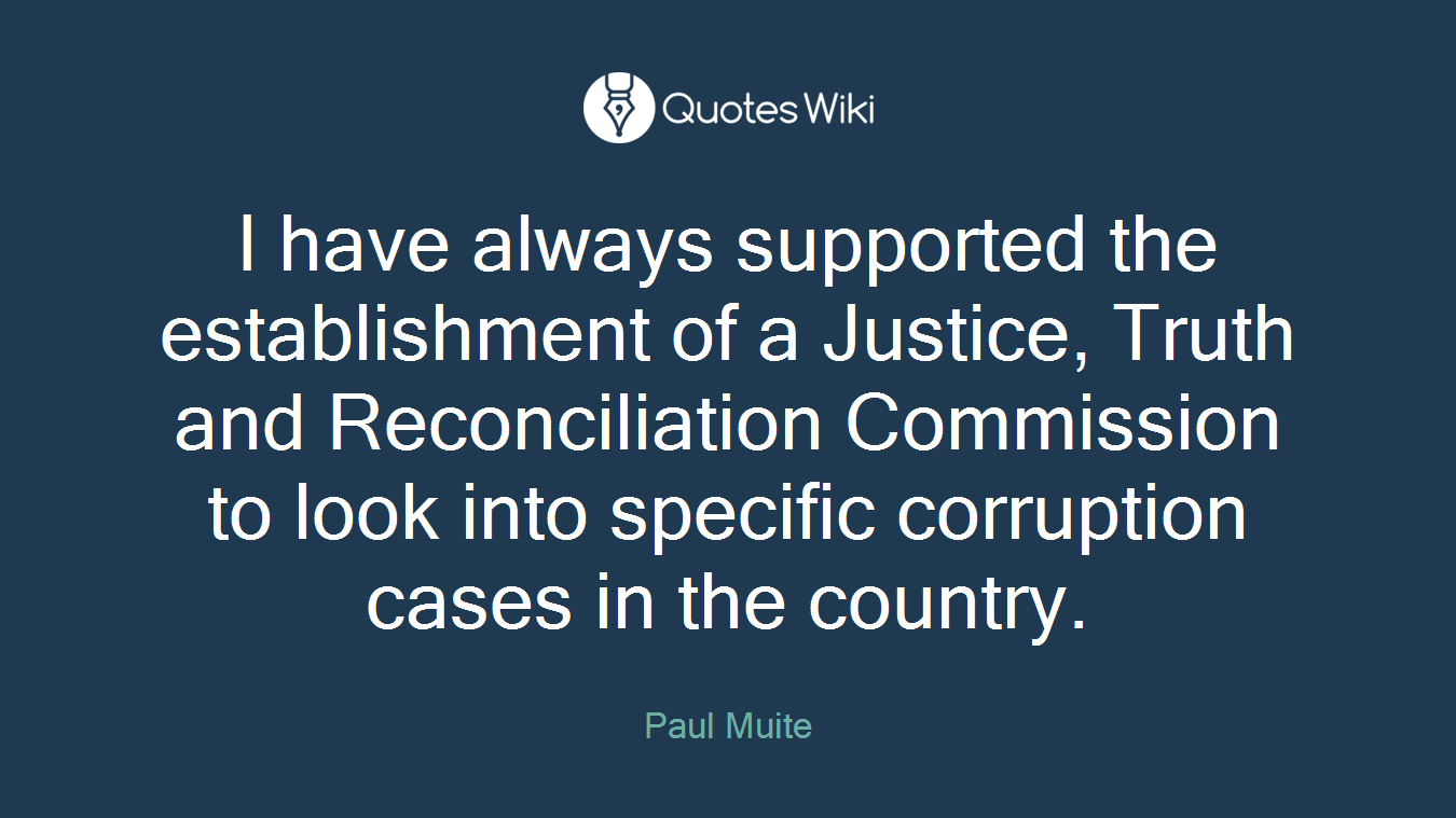 I have always supported the establishment of a Justice, Truth and Reconciliation Commission to look into specific corruption cases in the country.