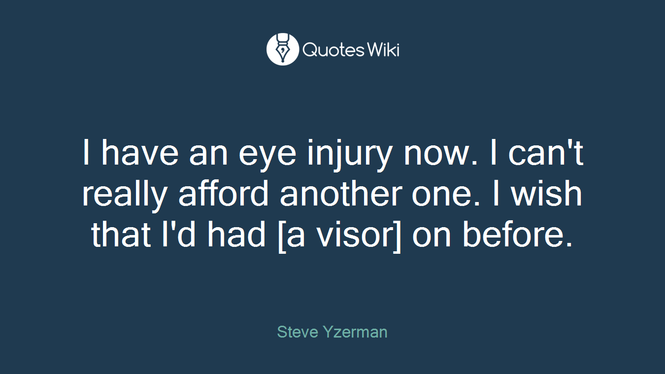 I have an eye injury now. I can't really afford another one. I wish that I'd had [a visor] on before.