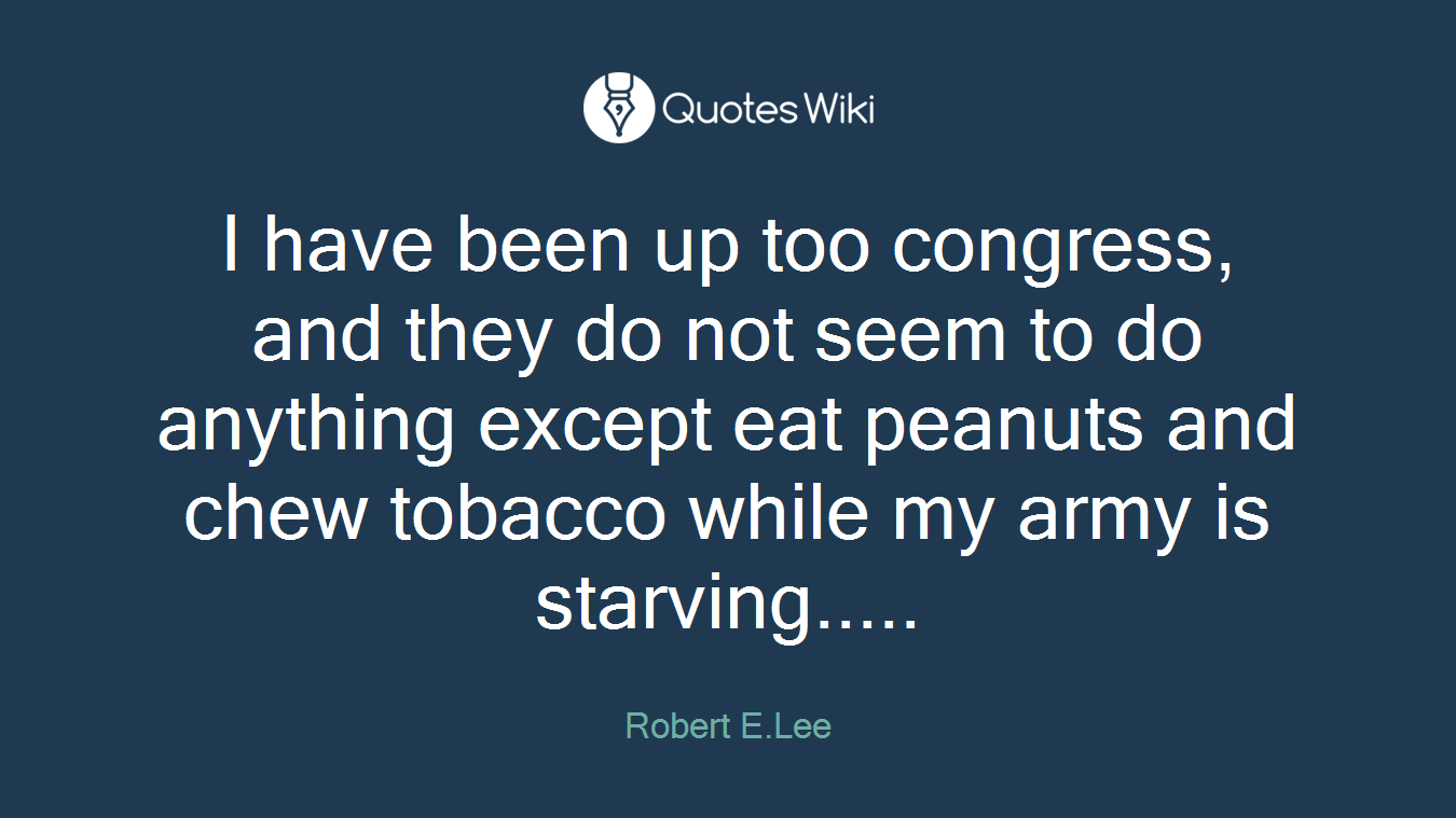 I have been up too congress, and they do not seem to do anything except eat peanuts and chew tobacco while my army is starving.....