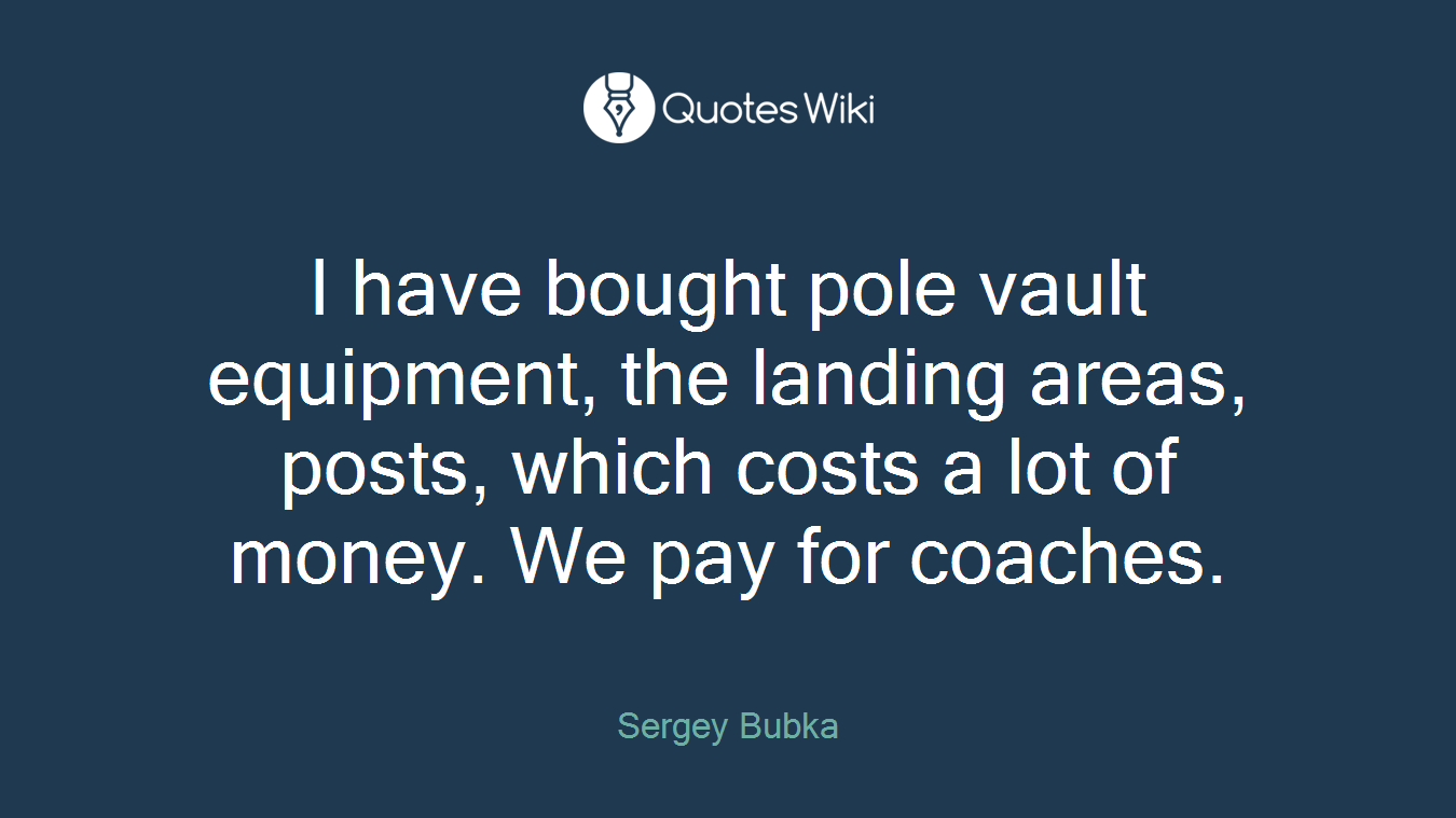 I have bought pole vault equipment, the landing areas, posts, which costs a lot of money. We pay for coaches.