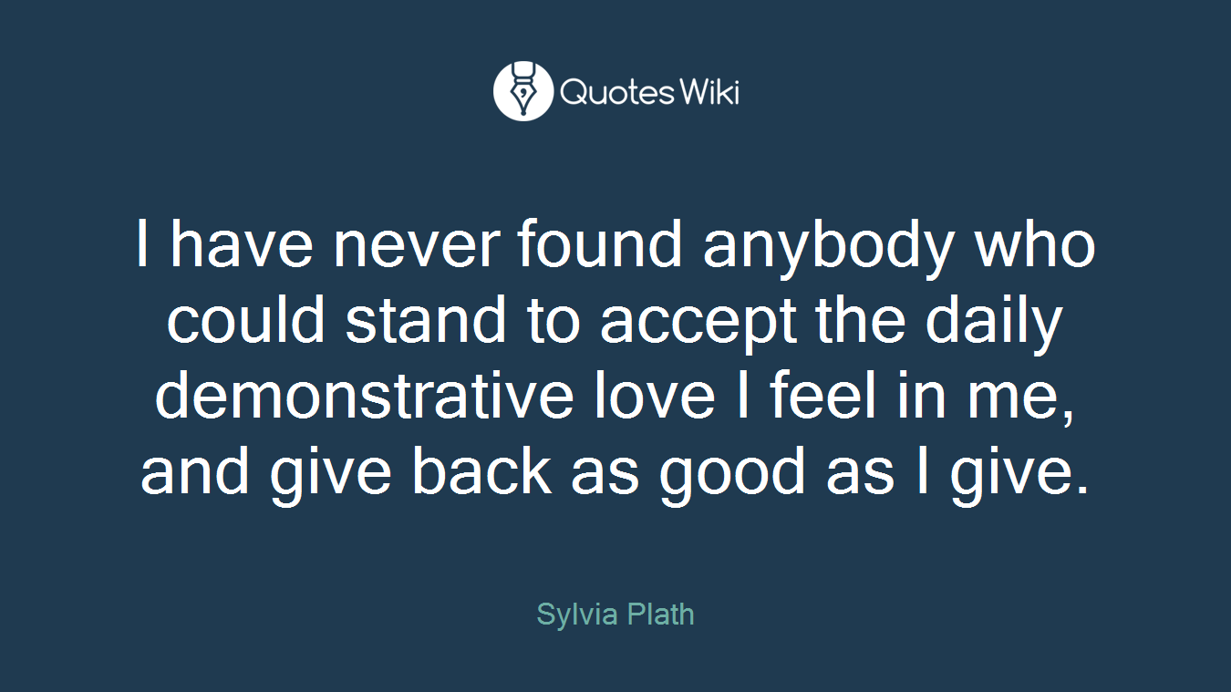 I have never found anybody who could stand to accept the daily demonstrative love I feel in me, and give back as good as I give.