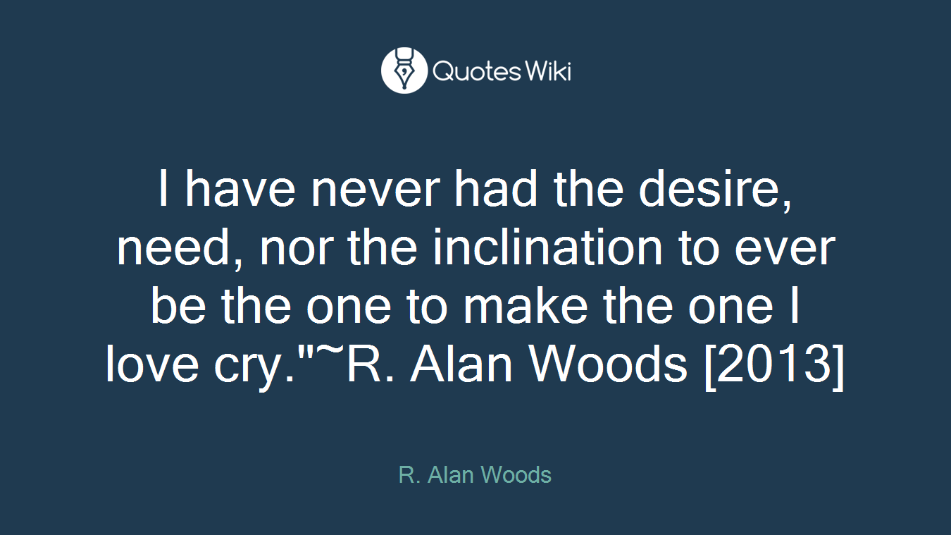 I have never had the desire, need, nor the inclination to ever be the one to make the one I love cry."~R. Alan Woods [2013]